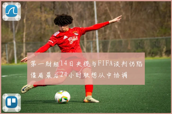 第一财经14日央视与FIFA谈判仍陷僵局最后24小时联想从中协调