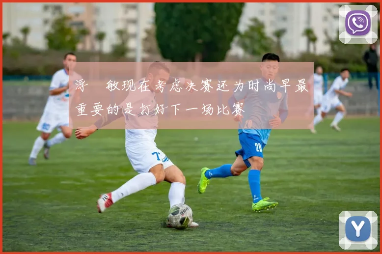 浮嶋敏现在考虑决赛还为时尚早最重要的是打好下一场比赛